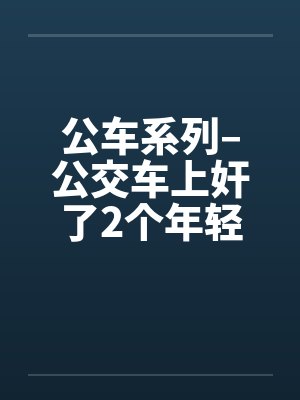 公车系列–公交车上奸了2个年轻的 公车系列–公交车上奸了2个年轻的