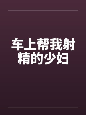 车上帮我射精的少妇 车上帮我射精的少妇