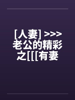 [人妻] <<<老公的精彩之[[[有妻大家尝]][精彩不要错过，激情不要放过]