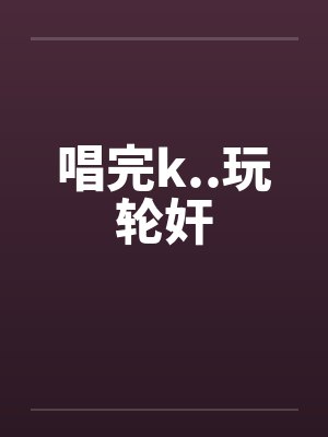 唱完k..玩轮奸 唱完k..玩轮奸