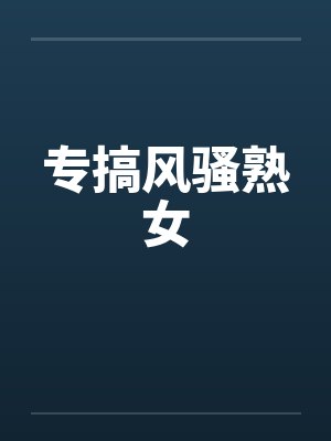 专搞风骚熟女 专搞风骚熟女