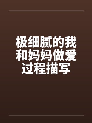 极细腻的我和妈妈做爱过程描写 极细腻的我和妈妈做爱过程描写