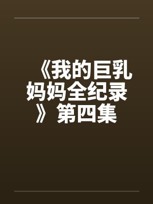 《我的巨乳妈妈全纪录》第四集 《我的巨乳妈妈全纪录》第四集