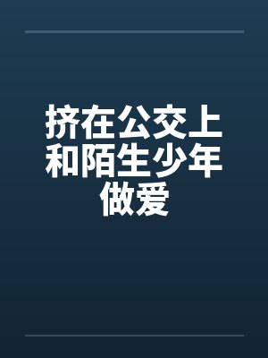 挤在公交上和陌生少年做爱 挤在公交上和陌生少年做爱