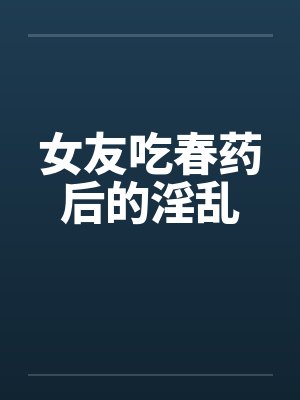 女友吃春药后的淫乱 女友吃春药后的淫乱