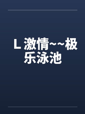 L激情~~极乐泳池 L激情~~极乐泳池