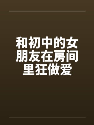 和初中的女朋友在房间里狂做爱 和初中的女朋友在房间里狂做爱