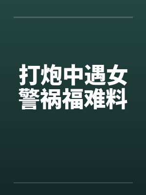 打炮中遇女警祸福难料 打炮中遇女警祸福难料