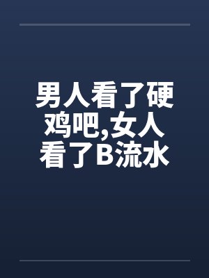 男人看了硬鸡吧,女人看了B流水 男人看了硬鸡吧,女人看了B流水