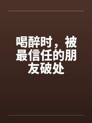 喝醉时,被最信任的朋友破处 喝醉时,被最信任的朋友破处