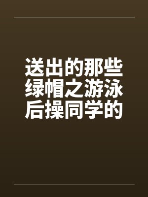 送出的那些绿帽之游泳后操同学的母亲 送出的那些绿帽之游泳后操同学的母亲