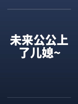 未来公公上了儿媳~ 未来公公上了儿媳~