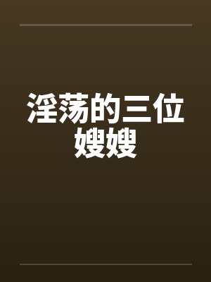 淫荡的三位嫂嫂 淫荡的三位嫂嫂