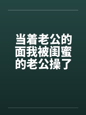 当着老公的面我被闺蜜的老公操了短篇 当着老公的面我被闺蜜的老公操了短篇