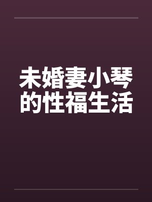 未婚妻小琴的性福生活 未婚妻小琴的性福生活