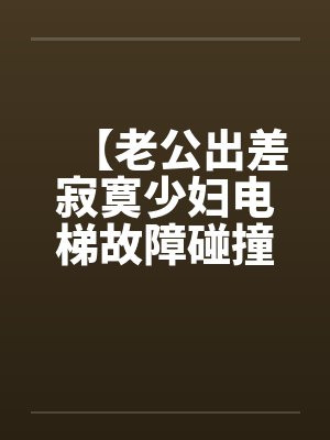 【老公出差寂寞少妇电梯故障碰撞大学生搬运工】【完】
