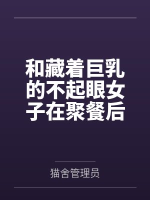 和藏着巨乳的不起眼女子在聚餐后做爱了～插入后就因为太舒服而忍不住做过头了by猫舍管理员笔趣阁无弹窗