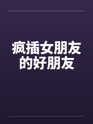 疯插女朋友的好朋友 疯插女朋友的好朋友