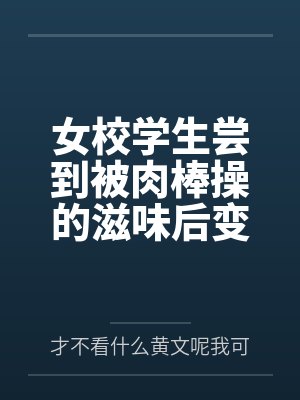 女校学生尝到被肉棒操的滋味后变母狗by才不看什么黄文呢我可是正经人 女校学生尝到被肉棒操的滋味后变母狗by才不看什么黄文呢我可是正经人