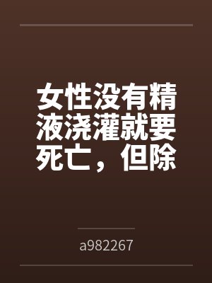 女性没有精液浇灌就要死亡，但除了主角全体男性阳痿的极乐末世bya982267笔趣阁无弹窗